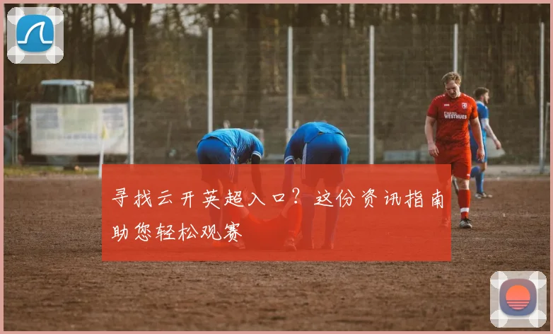 寻找云开英超入口？这份资讯指南助您轻松观赛