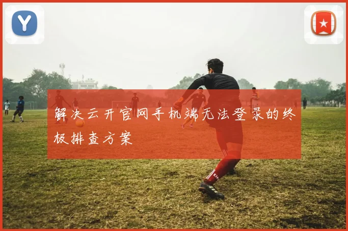 解决云开官网手机端无法登录的终极排查方案