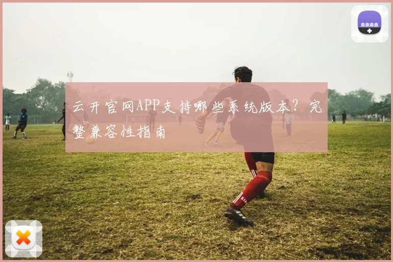 云开官网APP支持哪些系统版本？完整兼容性指南